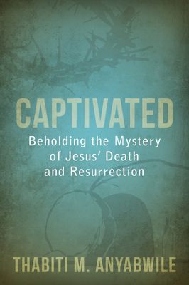 Captivated: Beholding the Mystery of Jesus’ Death and Resurrection by Thabiti Anyabwile